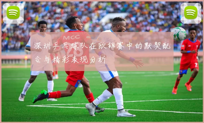 深圳乒乓球队在欧锦赛中的默契配合与精彩表现分析