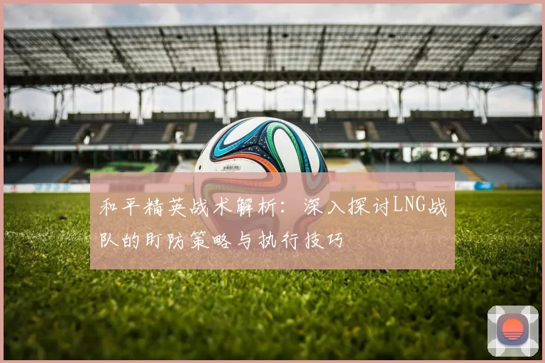 和平精英战术解析：深入探讨LNG战队的盯防策略与执行技巧
