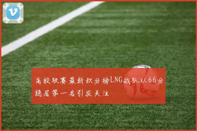 高校联赛最新积分榜LNG战队以66分稳居第一名引发关注