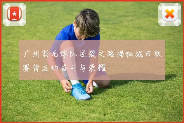 广州羽毛球队逆袭之路揭秘城市联赛背后的奋斗与荣耀