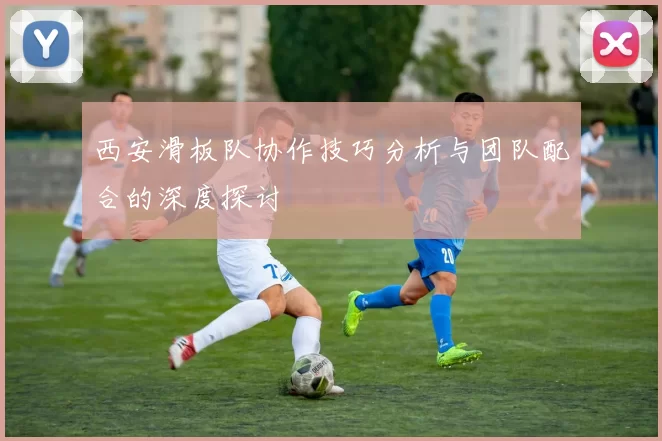 西安滑板队协作技巧分析与团队配合的深度探讨