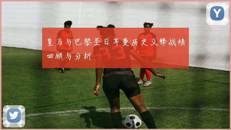 皇马与巴黎圣日耳曼历史交锋战绩回顾与分析