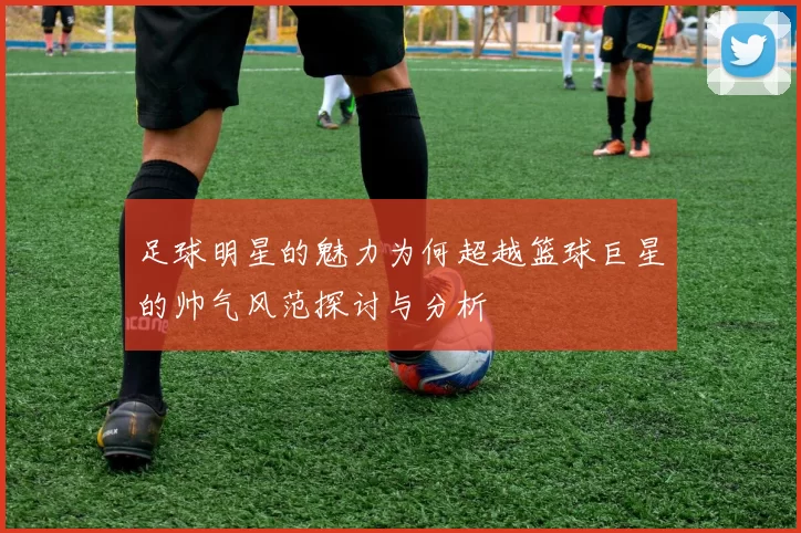 足球明星的魅力为何超越篮球巨星的帅气风范探讨与分析