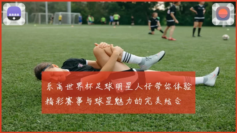 乐高世界杯足球明星人仔带你体验精彩赛事与球星魅力的完美结合