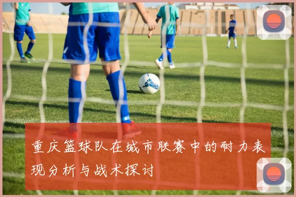 重庆篮球队在城市联赛中的耐力表现分析与战术探讨