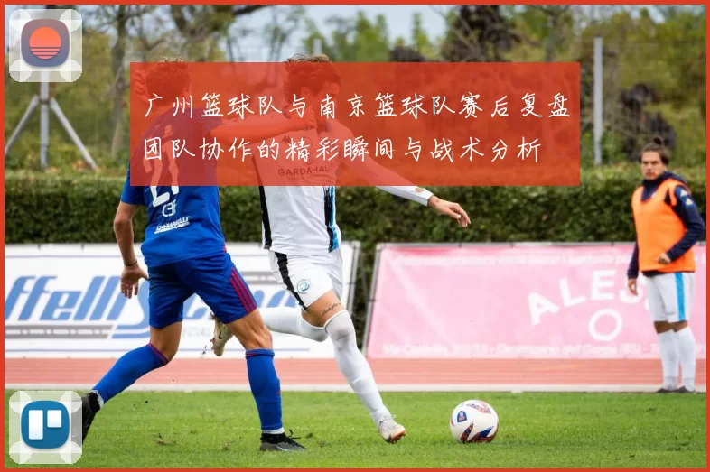 广州篮球队与南京篮球队赛后复盘团队协作的精彩瞬间与战术分析