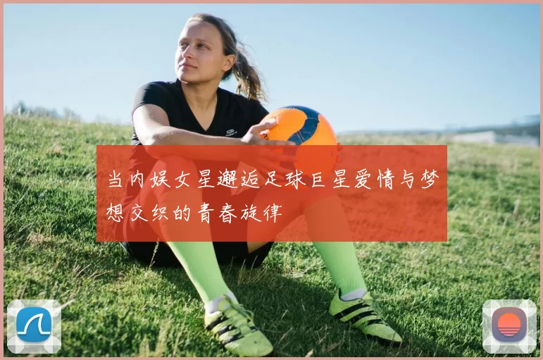 当内娱女星邂逅足球巨星爱情与梦想交织的青春旋律
