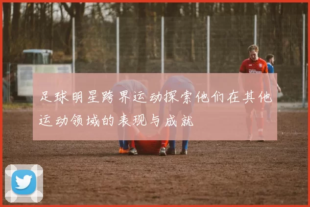 足球明星跨界运动探索他们在其他运动领域的表现与成就