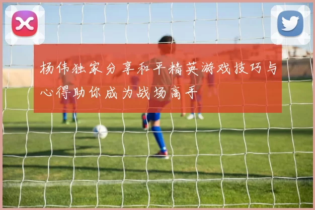 杨伟独家分享和平精英游戏技巧与心得助你成为战场高手