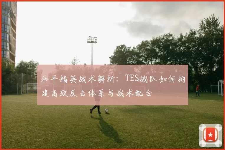 和平精英战术解析：TES战队如何构建高效反击体系与战术配合