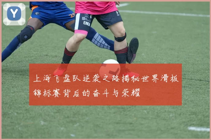 上海飞盘队逆袭之路揭秘世界滑板锦标赛背后的奋斗与荣耀