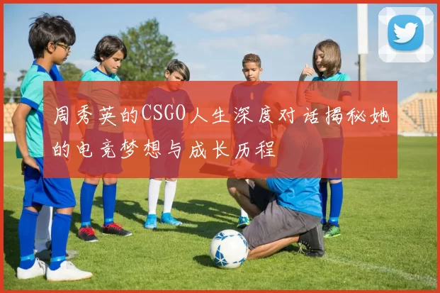 周秀英的CSGO人生深度对话揭秘她的电竞梦想与成长历程