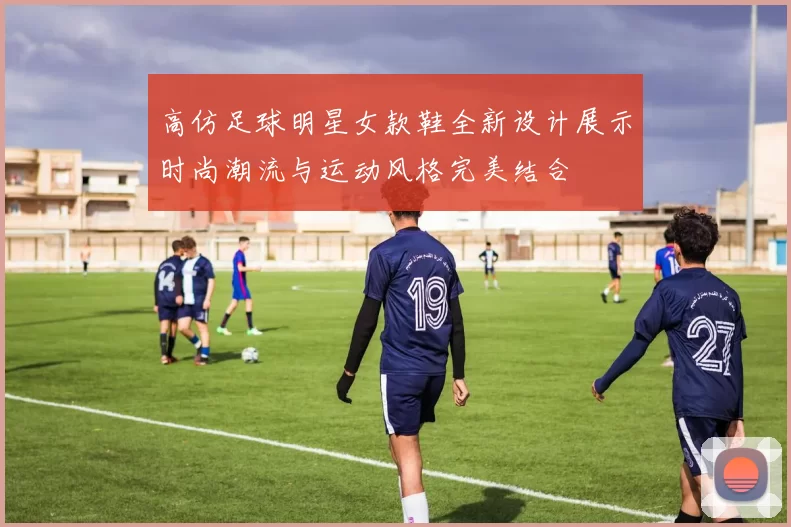 高仿足球明星女款鞋全新设计展示时尚潮流与运动风格完美结合