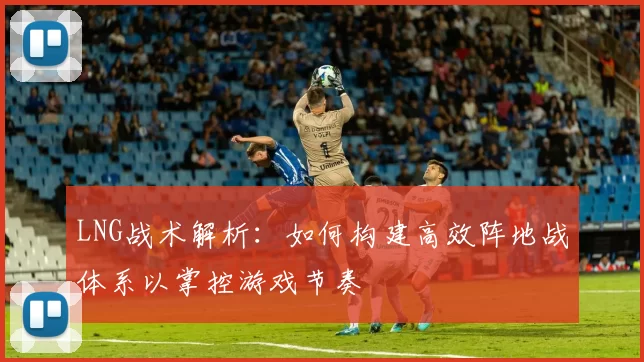 LNG战术解析：如何构建高效阵地战体系以掌控游戏节奏