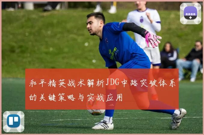 和平精英战术解析JDG中路突破体系的关键策略与实战应用