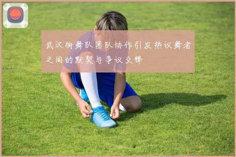 武汉街舞队团队协作引发热议舞者之间的默契与争议交锋