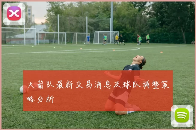 火箭队最新交易消息及球队调整策略分析