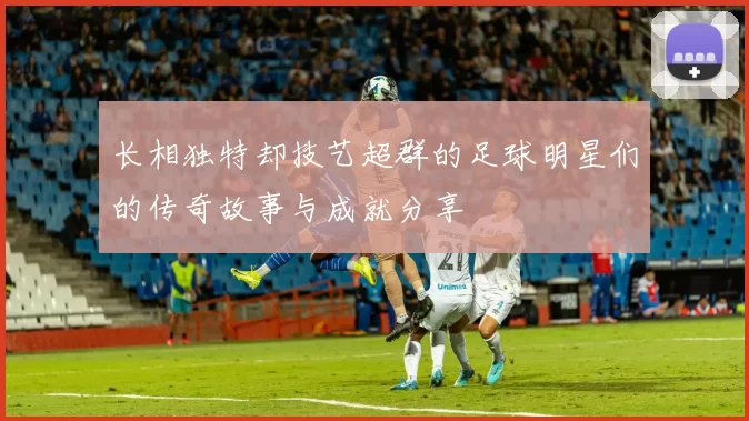 长相独特却技艺超群的足球明星们的传奇故事与成就分享