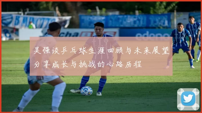 吴强谈乒乓球生涯回顾与未来展望分享成长与挑战的心路历程