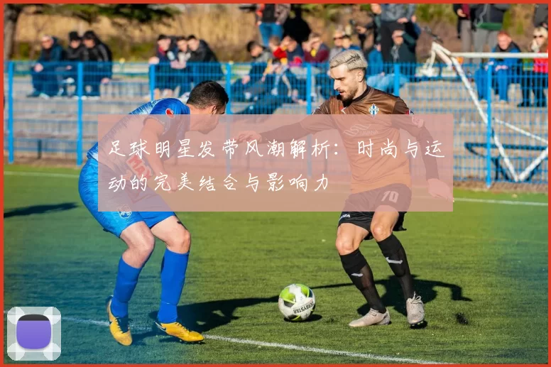足球明星发带风潮解析：时尚与运动的完美结合与影响力