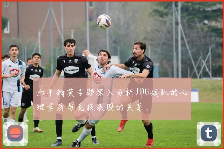 和平精英专题深入分析JDG战队的心理素质与竞技表现的关系